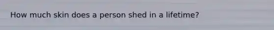 How much skin does a person shed in a lifetime?