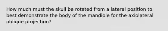 How much must the skull be rotated from a lateral position to best demonstrate the body of the mandible for the axiolateral oblique projection?