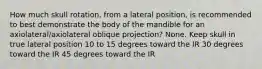 How much skull rotation, from a lateral position, is recommended to best demonstrate the body of the mandible for an axiolateral/axiolateral oblique projection? None. Keep skull in true lateral position 10 to 15 degrees toward the IR 30 degrees toward the IR 45 degrees toward the IR