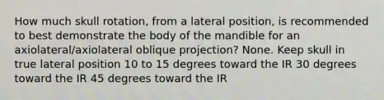 How much skull rotation, from a lateral position, is recommended to best demonstrate the body of the mandible for an axiolateral/axiolateral oblique projection? None. Keep skull in true lateral position 10 to 15 degrees toward the IR 30 degrees toward the IR 45 degrees toward the IR