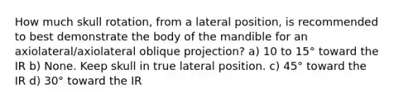 How much skull rotation, from a lateral position, is recommended to best demonstrate the body of the mandible for an axiolateral/axiolateral oblique projection? a) 10 to 15° toward the IR b) None. Keep skull in true lateral position. c) 45° toward the IR d) 30° toward the IR