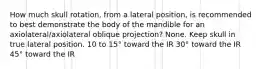 How much skull rotation, from a lateral position, is recommended to best demonstrate the body of the mandible for an axiolateral/axiolateral oblique projection? None. Keep skull in true lateral position. 10 to 15° toward the IR 30° toward the IR 45° toward the IR