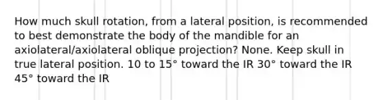 How much skull rotation, from a lateral position, is recommended to best demonstrate the body of the mandible for an axiolateral/axiolateral oblique projection? None. Keep skull in true lateral position. 10 to 15° toward the IR 30° toward the IR 45° toward the IR