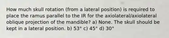 How much skull rotation (from a lateral position) is required to place the ramus parallel to the IR for the axiolateral/axiolateral oblique projection of the mandible? a) None. The skull should be kept in a lateral position. b) 53° c) 45° d) 30°