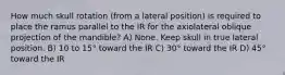 How much skull rotation (from a lateral position) is required to place the ramus parallel to the IR for the axiolateral oblique projection of the mandible? A) None. Keep skull in true lateral position. B) 10 to 15° toward the IR C) 30° toward the IR D) 45° toward the IR