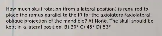 How much skull rotation (from a lateral position) is required to place the ramus parallel to the IR for the axiolateral/axiolateral oblique projection of the mandible? A) None. The skull should be kept in a lateral position. B) 30° C) 45° D) 53°