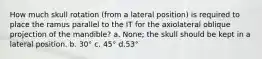 How much skull rotation (from a lateral position) is required to place the ramus parallel to the IT for the axiolateral oblique projection of the mandible? a. None; the skull should be kept in a lateral position. b. 30° c. 45° d.53°