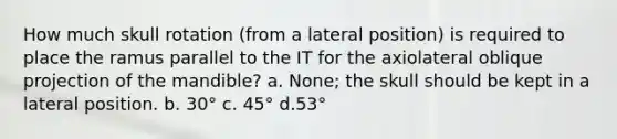 How much skull rotation (from a lateral position) is required to place the ramus parallel to the IT for the axiolateral oblique projection of the mandible? a. None; the skull should be kept in a lateral position. b. 30° c. 45° d.53°