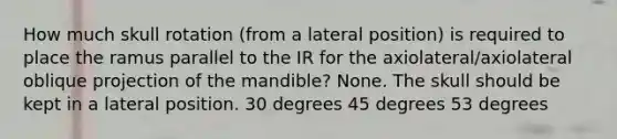 How much skull rotation (from a lateral position) is required to place the ramus parallel to the IR for the axiolateral/axiolateral oblique projection of the mandible? None. The skull should be kept in a lateral position. 30 degrees 45 degrees 53 degrees