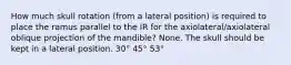 How much skull rotation (from a lateral position) is required to place the ramus parallel to the IR for the axiolateral/axiolateral oblique projection of the mandible? None. The skull should be kept in a lateral position. 30° 45° 53°