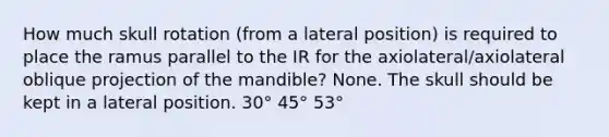 How much skull rotation (from a lateral position) is required to place the ramus parallel to the IR for the axiolateral/axiolateral oblique projection of the mandible? None. The skull should be kept in a lateral position. 30° 45° 53°