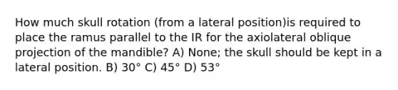 How much skull rotation (from a lateral position)is required to place the ramus parallel to the IR for the axiolateral oblique projection of the mandible? A) None; the skull should be kept in a lateral position. B) 30° C) 45° D) 53°