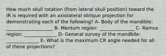 How much skull rotation (from lateral skull position) toward the IR is required with an axiolateral oblique projection for demonstrating each of the following? A- Body of the mandible: ____________________ B- Mentum region: _______________ C- Ramus region: ______________ D- General survey of the mandbile: ______________ E- What is the maximum CR angle needed for all of these projections?