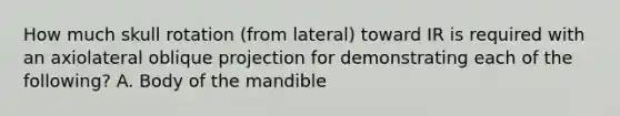 How much skull rotation (from lateral) toward IR is required with an axiolateral oblique projection for demonstrating each of the following? A. Body of the mandible