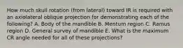 How much skull rotation (from lateral) toward IR is required with an axiolateral oblique projection for demonstrating each of the following? A. Body of the mandible B. Mentum region C. Ramus region D. General survey of mandible E. What is the maximum CR angle needed for all of these projections?