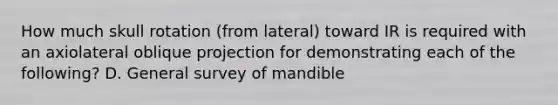 How much skull rotation (from lateral) toward IR is required with an axiolateral oblique projection for demonstrating each of the following? D. General survey of mandible