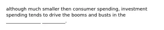 although much smaller then consumer spending, investment spending tends to drive the booms and busts in the _______________ __________.