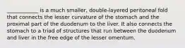 ____________ is a much smaller, double-layered peritoneal fold that connects the lesser curvature of the stomach and the proximal part of the duodenum to the liver. It also connects the stomach to a triad of structures that run between the duodenum and liver in the free edge of the lesser omentum.