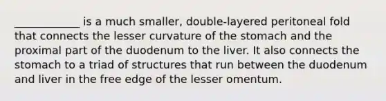 ____________ is a much smaller, double-layered peritoneal fold that connects the lesser curvature of <a href='https://www.questionai.com/knowledge/kLccSGjkt8-the-stomach' class='anchor-knowledge'>the stomach</a> and the proximal part of the duodenum to the liver. It also connects the stomach to a triad of structures that run between the duodenum and liver in the free edge of the lesser omentum.