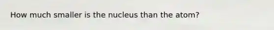 How much smaller is the nucleus than the atom?