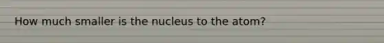 How much smaller is the nucleus to the atom?