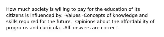 How much society is willing to pay for the education of its citizens is influenced by: -Values -Concepts of knowledge and skills required for the future. -Opinions about the affordability of programs and curricula. -All answers are correct.