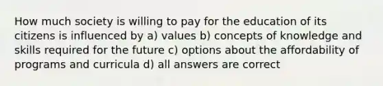 How much society is willing to pay for the education of its citizens is influenced by a) values b) concepts of knowledge and skills required for the future c) options about the affordability of programs and curricula d) all answers are correct