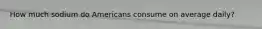 How much sodium do Americans consume on average daily?