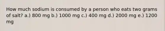 How much sodium is consumed by a person who eats two grams of salt? a.) 800 mg b.) 1000 mg c.) 400 mg d.) 2000 mg e.) 1200 mg