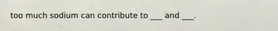 too much sodium can contribute to ___ and ___.