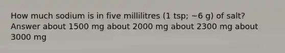 How much sodium is in five millilitres (1 tsp; ~6 g) of salt? Answer about 1500 mg about 2000 mg about 2300 mg about 3000 mg