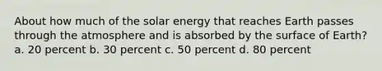 About how much of the solar energy that reaches Earth passes through the atmosphere and is absorbed by the surface of Earth? a. 20 percent b. 30 percent c. 50 percent d. 80 percent