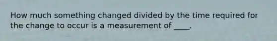 How much something changed divided by the time required for the change to occur is a measurement of ____.