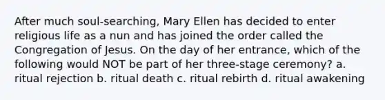 After much soul-searching, Mary Ellen has decided to enter religious life as a nun and has joined the order called the Congregation of Jesus. On the day of her entrance, which of the following would NOT be part of her three-stage ceremony? a. ritual rejection b. ritual death c. ritual rebirth d. ritual awakening