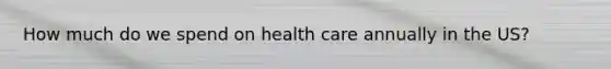 How much do we spend on health care annually in the US?