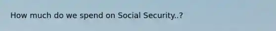 How much do we spend on Social Security..?