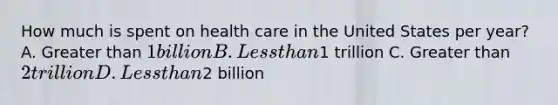 How much is spent on health care in the United States per year? A. Greater than 1 billion B. Less than1 trillion C. Greater than 2 trillion D. Less than2 billion