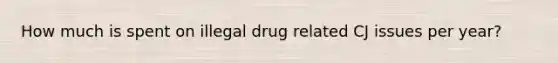 How much is spent on illegal drug related CJ issues per year?