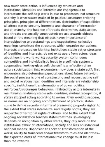 how much state action is influenced by structure and institutions; identities and interests are endogenous to interaction; the self-help world is due to processes, not structure; anarchy is what states make of it; political structure: ordering principles, principles of differentiation, distribution of capabilities all affect states' security interests and character of interaction under anarchy; the balance of threats determines state action, and threats are socially constructed; we act towards objects based on the meaning that objects have; importance of intersubjective understandings and expectations; collective meanings constitute the structures which organize our actions; interests are based on identity; institution: stable set or structure of identities and interests, do not exist apart from actors ideas about how the world works; security system continuum: competitive and individualistic leads to a self-help system v. cooperative; looking-glass self: the self is a reflection of an actors socialization; first encounters--how does a state act?; first encounters also determine expectations about future behavior; the social process is one of constructing and reconstructing self and social relationships; identities and interests are relationship specific; institutional transformations of power politics: reinforces/discourages behaviors, inhibited by actors interests in maintaining relatively stable role identities; mutual recognition; if states stopped acting according to norms, they would disappear, as norms are an ongoing accomplishment of practice; states come to define security in terms of preserving property rights, to the extent that states internalize sovereignty norms, they are respectful of territorial rights of others, and to the extent that ongoing socialization teaches states that their sovereignty depends on recognition by other states, they rely more on the institutional fabric of international society and less on individual national means; Hobbesian to Lockean transformation of the world; ability to transcend and/or transform roles and identities--the expected costs of international role change must be less than the rewards