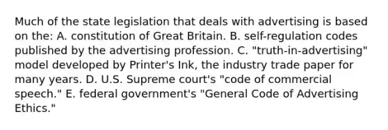 Much of the state legislation that deals with advertising is based on the: A. constitution of Great Britain. B. self-regulation codes published by the advertising profession. C. "truth-in-advertising" model developed by Printer's Ink, the industry trade paper for many years. D. U.S. Supreme court's "code of commercial speech." E. federal government's "General Code of Advertising Ethics."