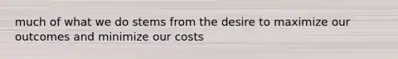 much of what we do stems from the desire to maximize our outcomes and minimize our costs