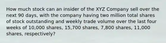 How much stock can an insider of the XYZ Company sell over the next 90 days, with the company having two million total shares of stock outstanding and weekly trade volume over the last four weeks of 10,000 shares, 15,700 shares, 7,800 shares, 11,000 shares, respectively?