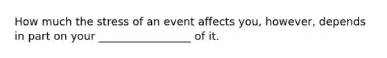 How much the stress of an event affects you, however, depends in part on your _________________ of it.