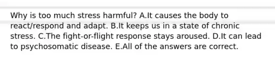 Why is too much stress harmful? A.It causes the body to react/respond and adapt. B.It keeps us in a state of chronic stress. C.The fight-or-flight response stays aroused. D.It can lead to psychosomatic disease. E.All of the answers are correct.