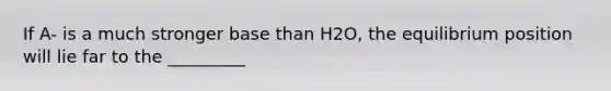 If A- is a much stronger base than H2O, the equilibrium position will lie far to the _________