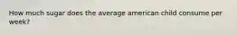 How much sugar does the average american child consume per week?