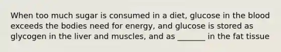 When too much sugar is consumed in a diet, glucose in <a href='https://www.questionai.com/knowledge/k7oXMfj7lk-the-blood' class='anchor-knowledge'>the blood</a> exceeds the bodies need for energy, and glucose is stored as glycogen in the liver and muscles, and as _______ in the fat tissue