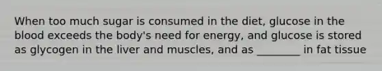 When too much sugar is consumed in the diet, glucose in the blood exceeds the body's need for energy, and glucose is stored as glycogen in the liver and muscles, and as ________ in fat tissue