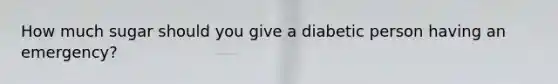 How much sugar should you give a diabetic person having an emergency?