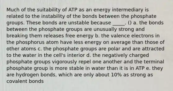 Much of the suitability of ATP as an energy intermediary is related to the instability of the bonds between the phosphate groups. These bonds are unstable because _____. () a. the bonds between the phosphate groups are unusually strong and breaking them releases free energy b. the valence electrons in the phosphorus atom have less energy on average than those of other atoms c. the phosphate groups are polar and are attracted to the water in the cell's interior d. the negatively charged phosphate groups vigorously repel one another and the terminal phosphate group is more stable in water than it is in ATP e. they are hydrogen bonds, which are only about 10% as strong as covalent bonds